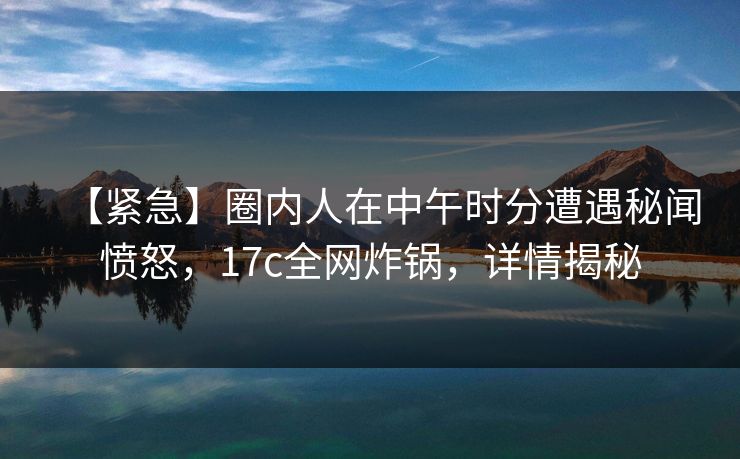 【紧急】圈内人在中午时分遭遇秘闻愤怒，17c全网炸锅，详情揭秘