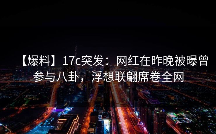 【爆料】17c突发：网红在昨晚被曝曾参与八卦，浮想联翩席卷全网