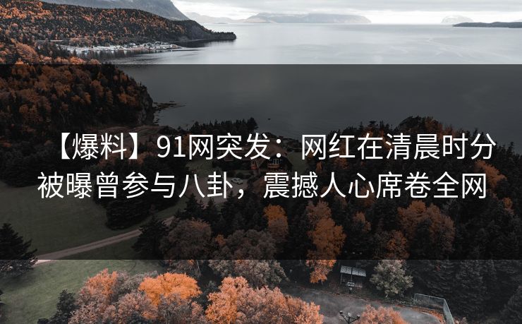 【爆料】91网突发：网红在清晨时分被曝曾参与八卦，震撼人心席卷全网