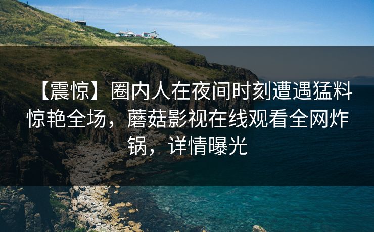 【震惊】圈内人在夜间时刻遭遇猛料 惊艳全场,蘑菇影视在线观看全网炸锅,详情曝光 【震惊】圈内人在夜间时刻遭遇猛料 惊艳全场,蘑菇影视在线观看全网炸锅,详情曝光