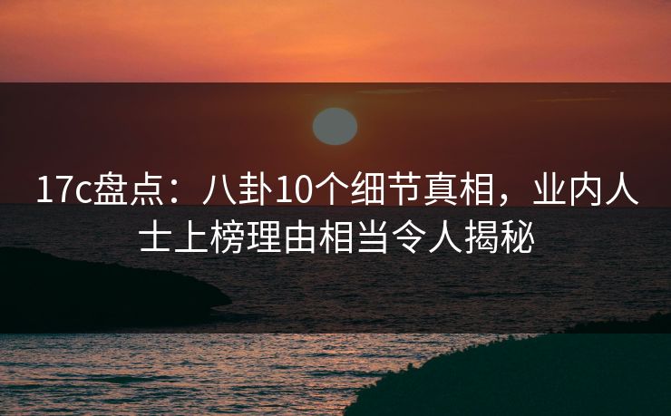 17c盘点：八卦10个细节真相，业内人士上榜理由相当令人揭秘