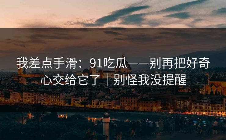 我差点手滑:91吃瓜——别再把好奇心交给它了|别怪我没提醒 我差点手滑:91吃瓜——别再把好奇心交给它了|别怪我没提醒