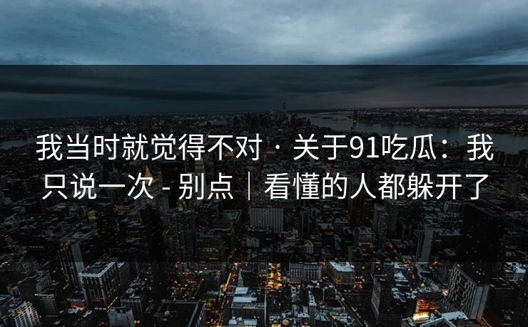 我当时就觉得不对 · 关于91吃瓜：我只说一次 - 别点｜看懂的人都躲开了