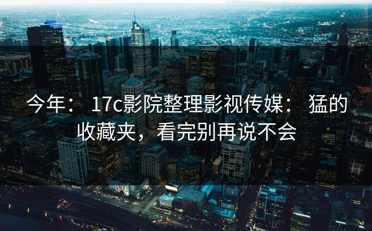 今年: 17c影院整理影视传媒: 猛的收藏夹,看完别再说不会 今年: 17c影院整理影视传媒: 猛的收藏夹,看完别再说不会