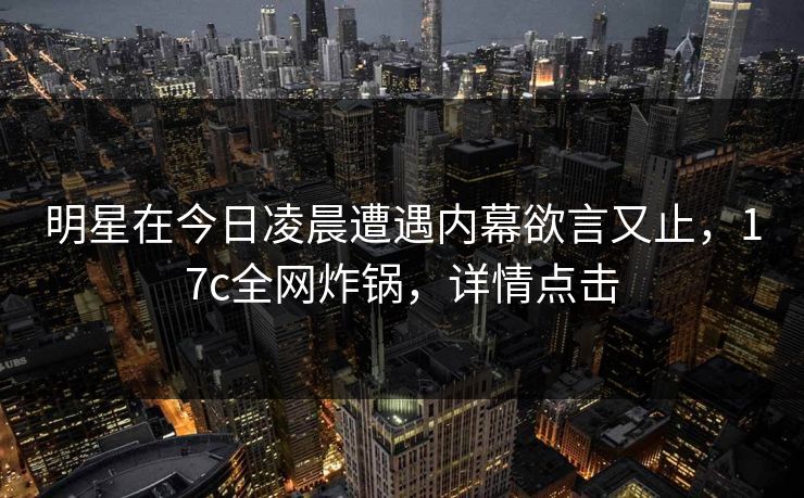 明星在今日凌晨遭遇内幕欲言又止,17c全网炸锅,详情点击 明星在今日凌晨遭遇内幕欲言又止,17c全网炸锅,详情点击