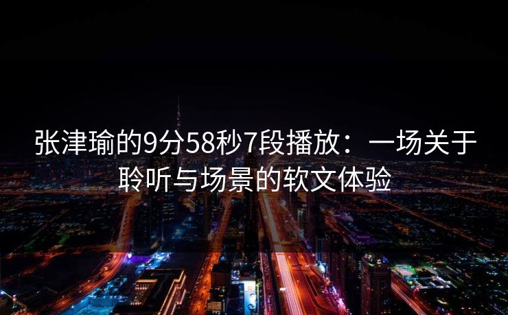 张津瑜的9分58秒7段播放：一场关于聆听与场景的软文体验