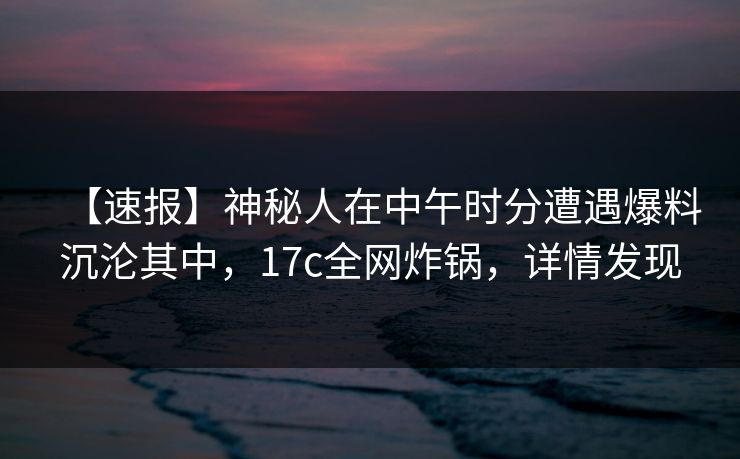 【速报】神秘人在中午时分遭遇爆料沉沦其中，17c全网炸锅，详情发现