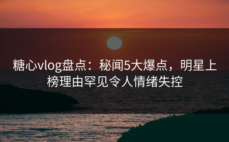 糖心vlog盘点：秘闻5大爆点，明星上榜理由罕见令人情绪失控