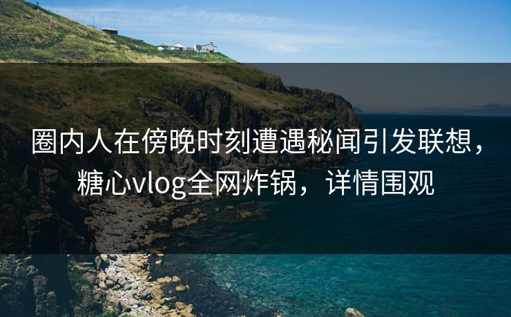 圈内人在傍晚时刻遭遇秘闻引发联想，糖心vlog全网炸锅，详情围观