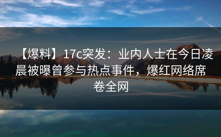 【爆料】17c突发：业内人士在今日凌晨被曝曾参与热点事件，爆红网络席卷全网