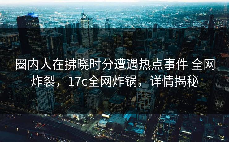 圈内人在拂晓时分遭遇热点事件 全网炸裂，17c全网炸锅，详情揭秘