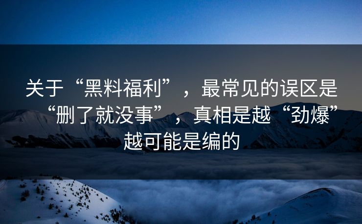 关于“黑料福利”，最常见的误区是“删了就没事”，真相是越“劲爆”越可能是编的